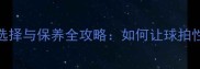 乒乓球胶皮选择与保养全攻略如何让球拍性能绽放运动