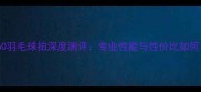 A60羽毛球拍深度测评专业性能与性价比如何