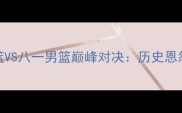全运会辽宁男篮VS八一男篮巅峰对决历史恩怨与战术博弈全