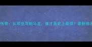 乒乓球大满贯传奇从邓亚萍到马龙谁才是史上最强最新排名与未来展望