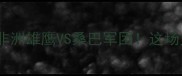 埃及VS巴西世预赛深度非洲雄鹰VS桑巴军团这场史诗对决到底有多燃