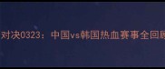 中韩巅峰对决0323中国vs韩国热血赛事全回顾与深度