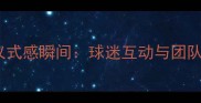 足球赛前必拍5大仪式感瞬间球迷互动与团队凝聚力的完美记录