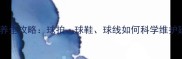 羽毛球器材保养全攻略球拍球鞋球线如何科学维护延长使用寿命