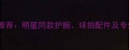 羽毛球装备推荐明星同款护腕球拍配件及专业装备指南