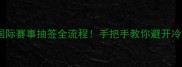 乒乓球国际赛事抽签全流程手把手教你避开冷门对手