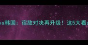 亚洲杯焦点战日本vs韩国宿敌对决再升级这5大看点让你熬夜看球不后悔