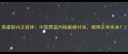 易建联VS王哲林中国男篮内线巅峰对决谁将主宰未来