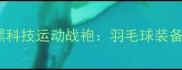 成池铉同款黑科技运动战袍羽毛球装备革新全攻略