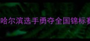 黑龙江羽毛球冠军诞生记哈尔滨选手勇夺全国锦标赛金牌展现冰城羽坛新势力