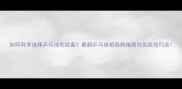 如何科学选择乒乓球拍装备最新乒乓球拍选购指南与实战技巧全