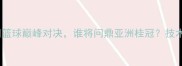 日本女篮vs中国女篮亚洲篮球巅峰对决谁将问鼎亚洲桂冠技术流vs力量派的终极较量