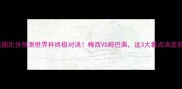 阿根廷vs法国比分预测世界杯终极对决梅西VS姆巴佩这3大看点决定冠军归属