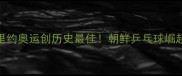 朝鲜乒乓球女队里约奥运创历史最佳朝鲜乒乓球崛起之路及未来展望