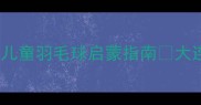 大连妈妈必看3-12岁儿童羽毛球启蒙指南大连少儿体适能训练推荐