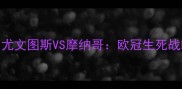 意甲巅峰对决尤文图斯VS摩纳哥欧冠生死战暗藏哪些玄机