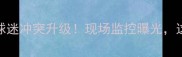 中超惊魂时刻球员铲倒球迷冲突升级现场监控曝光这波操作为何全网炸锅