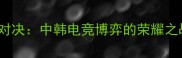 LPLvsLCK巅峰对决中韩电竞博弈的荣耀之战与未来展望