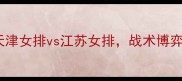 女排全锦赛巅峰对决天津女排vs江苏女排战术博弈与青春风暴的终极碰撞