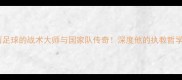恩里克巴西足球的战术大师与国家队传奇深度他的执教哲学与未来展望