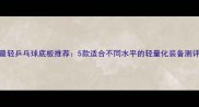 最轻乒乓球底板推荐5款适合不同水平的轻量化装备测评
