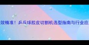 高效精准乒乓球胶皮切割机选型指南与行业应用