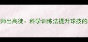 乒乓球教练严师出高徒科学训练法提升球技的5个关键技巧