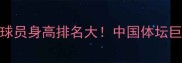 国内篮球排球球员身高排名大中国体坛巨人军团养成记
