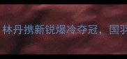 印尼选手闪耀世锦赛林丹携新锐爆冷夺冠国羽如何逆风翻盘