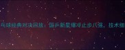 女子乒乓球经典对决回放国乒新星爆冷止步八强技术细节深度