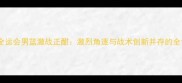 天津全运会男篮激战正酣激烈角逐与战术创新并存的全记录