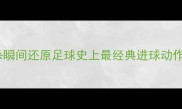 必看10大绝杀瞬间还原足球史上最经典进球动作附训练技巧