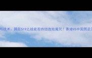 历史交锋与战术国足519之战能否终结连败魔咒香港VS中国男足深度前瞻