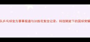 国家队乒乓球官方赛事报道与训练花絮全记录科技赋能下的国球荣耀之路