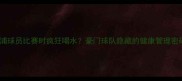 利物浦球员比赛时疯狂喝水豪门球队隐藏的健康管理密码