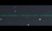 乒乓球的10种创意玩法在家也能玩出专业感附保姆级教程