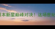 中国拳王皱市明VS日本新星巅峰对决这场世纪战为何引爆全网