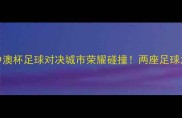 墨尔本vs广州中澳杯足球对决城市荣耀碰撞两座足球之都的热血较量