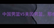 中美男篮巅峰对决回顾中国男篮VS美国男篮那些年我们热血沸腾的瞬间