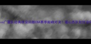 山西队vs广厦队经典战役回顾CBA赛季巅峰对决看山西队如何逆风翻盘