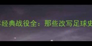 欧冠历史30年经典战役全那些改写足球史的比赛瞬间