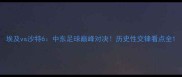 埃及vs沙特6中东足球巅峰对决历史性交锋看点全
