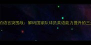 西班牙足球的语言突围战解码国家队球员英语能力提升的三大核心策略