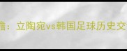 亚洲杯前瞻立陶宛vs韩国足球历史交锋与战术