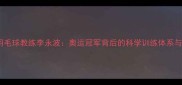 我国著名羽毛球教练李永波奥运冠军背后的科学训练体系与执教生涯