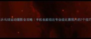乒乓球运动摄影全攻略手机也能拍出专业级比赛照片的7个技巧
