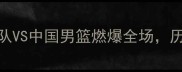 中美篮球巅峰对决美国梦之队VS中国男篮燃爆全场历史性比赛背后的故事与看点全