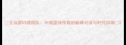 王治郅VS德国队中国篮球传奇的巅峰对决与时代回响