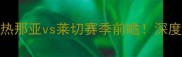 意甲焦点战热那亚vs莱切赛季前瞻深度两队争斗内幕