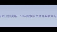 西班牙铁卫拉莫斯10年国家队生涯经典瞬间与数据